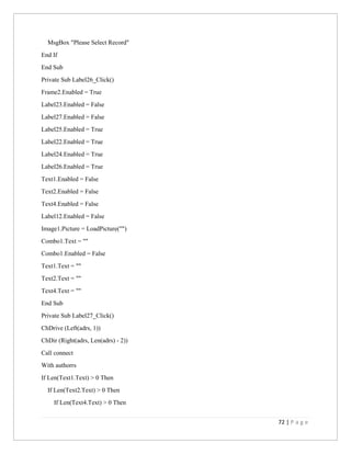 72 | P a g e
MsgBox "Please Select Record"
End If
End Sub
Private Sub Label26_Click()
Frame2.Enabled = True
Label23.Enabled = False
Label27.Enabled = False
Label25.Enabled = True
Label22.Enabled = True
Label24.Enabled = True
Label26.Enabled = True
Text1.Enabled = False
Text2.Enabled = False
Text4.Enabled = False
Label12.Enabled = False
Image1.Picture = LoadPicture("")
Combo1.Text = ""
Combo1.Enabled = False
Text1.Text = ""
Text2.Text = ""
Text4.Text = ""
End Sub
Private Sub Label27_Click()
ChDrive (Left(adrs, 1))
ChDir (Right(adrs, Len(adrs) - 2))
Call connect
With authorrs
If Len(Text1.Text) > 0 Then
If Len(Text2.Text) > 0 Then
If Len(Text4.Text) > 0 Then
 