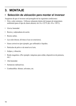 18
3. MONTAJE
• Selección de ubicación para montar el inversor
Asegúrese de que el inversor esté protegido de las siguientes condiciones:
• Frío y calor extremos. Utilícese solamente dentro del margen de temperatura
ambiental (para el tipo de chasis abierto): de 14 a 122°F (de -10 a +50°C).
• Lluvia, humedad.
• Rocíos y salpicaduras de aceite.
• Rocíos salino.
• Luz solar directa. (Evítese el uso en exteriores).
• Gases corrosivos (por ejemplo, gas sulfurado) o líquidos.
• Partículas de polvo o de metal en el aire.
• Golpes y vibración.
• Ruido magnético. (Por ejemplo: máquinas para soldar, dispositivos de potencia,
etc.)
• Alta humedad.
• Sustancias radioactivas.
• Combustibles: thinner, solventes, etc.
 