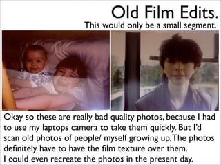 Old Film Edits.
                      This would only be a small segment.




Okay so these are really bad quality photos, because I had
to use my laptops camera to take them quickly. But I’d
scan old photos of people/ myself growing up. The photos
deﬁnitely have to have the ﬁlm texture over them.
I could even recreate the photos in the present day.
 