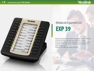 EXP 39
Módulo de Expansión LCD
·Excelente experiencia visual con pantalla LCD de 160x320.
·20 teclas físicas, cada una con un LED de 2 colores.
·20 teclas adicionales están disponibles vía función switch.
·Posibilidad de conectar en cadena hasta 6 módulos vía
cable de línea RJ11.
·Soporta SIP-T38G, SIP-T28G, SIP-T26P
Accesorios para T2X Series1.9
 