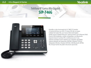 SIP-T46G
Teléfono IP Gama Alta Gigabit
·Pantalla a color iluminada de 4,3”480*272 pixeles
·10 teclas de línea con LED, 27 teclas DSS de un toque.
·Calidad de Audio HD, con manos libres full dúplex.
·Doble puerto Gigabit Ethernet, soporta Power over Ethernet (PoE).
·Puerto USB Integrado, cintillo compatibles con Bluetooth.
·Soporta hasta 6 cuentas SIP y conferencias de 3 vías.
·Soporta montaje mural, soporte con 2 ángulos ajustables.
·Soporta Módulo de Expansión (EXP40), Headset (YHS32).
·Adaptador Wireless Headset (EHS36), USB Bluetooth (BT40).
·No incluye fuente de poder (Accesorio opcional).
Ultra Elegant t4 Series2.2
 