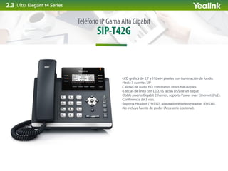 SIP-T42G
Teléfono IP Gama Alta Gigabit
·LCD grá ca de 2,7 y 192x64 pixeles con iluminación de fondo.
·Hasta 3 cuentas SIP
·Calidad de audio HD, con manos libres full-dúplex.
·6 teclas de línea con LED, 15 teclas DSS de un toque.
·Doble puerto Gigabit Ethernet, soporta Power over Ethernet (PoE).
·Conferencia de 3 vías.
·Soporta Headset (YHS32), adaptador Wireless Headset (EHS36).
·No incluye fuente de poder (Accesorio opcional).
Ultra Elegant t4 Series2.3
 