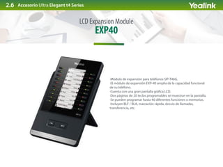 EXP40
LCD Expansion Module
Accesorio Ultra Elegant t4 Series
·Módulo de expansión para teléfonos SIP-T46G.
·El módulo de expansión EXP-40 amplia de la capacidad funcional
de su teléfono.
·Cuenta con una gran pantalla grá ca LCD.
·Dos páginas de 20 teclas programables se muestran en la pantalla.
·Se pueden programar hasta 40 diferentes funciones o memorias.
·Incluyen BLF / BLA, marcación rápida, desvío de llamadas,
transferencia, etc.
2.6
 