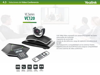 Soluciones de Video Conferencia
VC120
VC Series
·Full 1080p Video, equipado con cámara PTZ Full HD 18x Zoom.
·Intercambio de contenido
·Captación de voz de 360º
·Sonido de alta de nición, rango de captación omnidireccional
de 360º.
·Fácil integración y compatibilidad con los sistemas Yealink.
·Soporta protocolo dual SIP/H323 para asegurar compatibilidad
con otros sistemas de video conferencia.
4.3
 