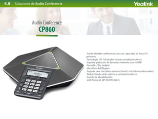 Soluciones de Audio Conferencia
CP860
Audio Conference
·Puede atender conferencias con una capacidad de hasta 16
personas.
·Tecnología HD, Full duplex incluye cancelación de eco.
·Soporta grabación de llamadas mediante puerto USB.
·Pantalla LCD y teclado
·Micrófono Full Duplex
·Soporte para micrófono externo (hasta 3 micrófonos adicionales).
·Reducción de ruido externo y cancelación de eco
·Sonido de alta de nición
·VoIP-Protocol: SIP 2.0 (RFC3261).
4.8
 