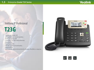 T23G
Teléfono IP Profesional
·Calidad de Audio HD
·LCD grá co de 132x64 pixeles.
·Hasta 3 cuentas SIP.
·2 puertos 10/100/1000 ethernet.
·Soporta PoE
·Soporta cintillo
·LED de 2 colores iluminados.
·Soporta IPv6
·Opciones de aprovisionamiento simples, exibles y seguros.
Enterprise Grade T2X Series1.3
 