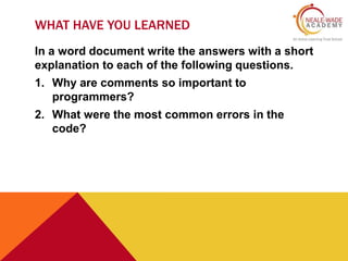 WHAT HAVE YOU LEARNED 
In a word document write the answers with a short 
explanation to each of the following questions. 
1. Why are comments so important to 
programmers? 
2. What were the most common errors in the 
code? 
