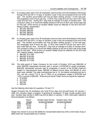 Current Liabilities and Contingencies 13 - 23
107. A company gives each of its 50 employees (assume they were all employed continuously
through 2010 and 2011) 12 days of vacation a year if they are employed at the end of the
year. The vacation accumulates and may be taken starting January 1 of the next year.
The employees work 8 hours per day. In 2010, they made $14 per hour and in 2011 they
made $16 per hour. During 2011, they took an average of 9 days of vacation each. The
company’s policy is to record the liability existing at the end of each year at the wage rate
for that year. What amount of vacation liability would be reflected on the 2010 and 2011
balance sheets, respectively?
a. $67,200; $93,600
b. $76,800; $96,000
c. $67,200; $96,000
d. $76,800; $93,600
108. A company gives each of its 50 employees (assume they were all employed continuously
through 2010 and 2011) 12 days of vacation a year if they are employed at the end of the
year. The vacation accumulates and may be taken starting January 1 of the next year.
The employees work 8 hours per day. In 2010, they made $17.50 per hour and in 2011
they made $20 per hour. During 2011, they took an average of 9 days of vacation each.
The company’s policy is to record the liability existing at the end of each year at the wage
rate for that year. What amount of vacation liability would be reflected on the 2010 and
2011 balance sheets, respectively?
a. $84,000; $117,000
b. $96,000; $120,000
c. $84,000; $120,000
d. $96,000; $117,000
109. The total payroll of Teeter Company for the month of October, 2010 was $360,000, of
which $90,000 represented amounts paid in excess of $100,000 to certain employees.
$300,000 represented amounts paid to employees in excess of the $7,000 maximum
subject to unemployment taxes. $90,000 of federal income taxes and $9,000 of union
dues were withheld. The state unemployment tax is 1%, the federal unemployment tax is
.8%, and the current F.I.C.A. tax is 7.65% on an employee’s wages to $100,000 and
1.45% in excess of $90,000. What amount should Teeter record as payroll tax expense?
a. $118,620.
b. $113,040.
c. $23,040.
d. $28,440.
Use the following information for questions 110 and 111.
Vargas Company has 35 employees who work 8-hour days and are paid hourly. On January 1,
2009, the company began a program of granting its employees 10 days of paid vacation each
year. Vacation days earned in 2009 may first be taken on January 1, 2010. Information relative to
these employees is as follows:
Hourly Vacation Days Earned Vacation Days Used
Year Wages by Each Employee by Each Employee
2009 $25.80 10 0
2010 27.00 10 8
2011 28.50 10 10
Vargas has chosen to accrue the liability for compensated absences at the current rates of pay in
effect when the compensated time is earned.
 