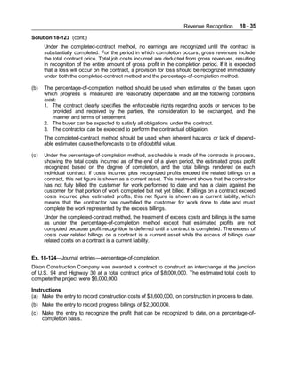 Revenue Recognition 18 - 35
Solution 18-123 (cont.)
Under the completed-contract method, no earnings are recognized until the contract is
substantially completed. For the period in which completion occurs, gross revenues include
the total contract price. Total job costs incurred are deducted from gross revenues, resulting
in recognition of the entire amount of gross profit in the completion period. If it is expected
that a loss will occur on the contract, a provision for loss should be recognized immediately
under both the completed-contract method and the percentage-of-completion method.
(b) The percentage-of-completion method should be used when estimates of the bases upon
which progress is measured are reasonably dependable and all the following conditions
exist:
1. The contract clearly specifies the enforceable rights regarding goods or services to be
provided and received by the parties, the consideration to be exchanged, and the
manner and terms of settlement.
2. The buyer can be expected to satisfy all obligations under the contract.
3. The contractor can be expected to perform the contractual obligation.
The completed-contract method should be used when inherent hazards or lack of depend-
able estimates cause the forecasts to be of doubtful value.
(c) Under the percentage-of-completion method, a schedule is made of the contracts in process,
showing the total costs incurred as of the end of a given period, the estimated gross profit
recognized based on the degree of completion, and the total billings rendered on each
individual contract. If costs incurred plus recognized profits exceed the related billings on a
contract, this net figure is shown as a current asset. This treatment shows that the contractor
has not fully billed the customer for work performed to date and has a claim against the
customer for that portion of work completed but not yet billed. If billings on a contract exceed
costs incurred plus estimated profits, this net figure is shown as a current liability, which
means that the contractor has overbilled the customer for work done to date and must
complete the work represented by the excess billings.
Under the completed-contract method, the treatment of excess costs and billings is the same
as under the percentage-of-completion method except that estimated profits are not
computed because profit recognition is deferred until a contract is completed. The excess of
costs over related billings on a contract is a current asset while the excess of billings over
related costs on a contract is a current liability.
Ex. 18-124—Journal entries—percentage-of-completion.
Dixon Construction Company was awarded a contract to construct an interchange at the junction
of U.S. 94 and Highway 30 at a total contract price of $8,000,000. The estimated total costs to
complete the project were $6,000,000.
Instructions
(a) Make the entry to record construction costs of $3,600,000, on construction in process to date.
(b) Make the entry to record progress billings of $2,000,000.
(c) Make the entry to recognize the profit that can be recognized to date, on a percentage-of-
completion basis.
 