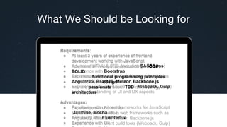 What We Should be Looking for
Requirements:
● At least 3 years of experience of frontend
development working with JavaScript,
● Advanced HTML & CSS (including SASS/Less)
● Experience with Bootstrap
● Experience with modern web frameworks such as
AngularJS, ReactJS, Meteor, Backbone.js
● Experience with client build tools (Webpack, Gulp)
Deep understanding of UI and UX aspects
Advantages:
● Familiarity with unit test frameworks for JavaScript
(Jasmine, Mocha etc.)
● Familiarity with Flux/Redux
● Experience with Git
Requirements:
● At least 3 years of experience of frontend
development working with JavaScript,
● You have an in-depth understanding of OOP,
SOLID
● You know functional programming principles.
● You care about design.
● You are passionate about TDD methodology and
architecture.
Advantages:
● Experience with Bootstrap
● Experience with modern web frameworks such as
AngularJS, ReactJS, Meteor, Backbone.js
● Experience with client build tools (Webpack, Gulp)
 