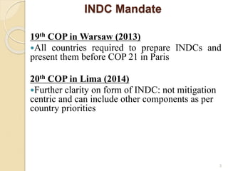 INDC Mandate
19th COP in Warsaw (2013)
All countries required to prepare INDCs and
present them before COP 21 in Paris
20th COP in Lima (2014)
Further clarity on form of INDC: not mitigation
centric and can include other components as per
country priorities
3
 