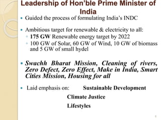 Leadership of Hon’ble Prime Minister of
India
 Guided the process of formulating India’s INDC
 Ambitious target for renewable & electricity to all:
◦ 175 GW Renewable energy target by 2022
◦ 100 GW of Solar, 60 GW of Wind, 10 GW of biomass
and 5 GW of small hydel
 Swachh Bharat Mission, Cleaning of rivers,
Zero Defect, Zero Effect, Make in India, Smart
Cities Mission, Housing for all
 Laid emphasis on: Sustainable Development
Climate Justice
Lifestyles
8
 