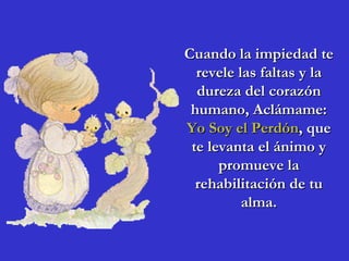 Cuando la impiedad te revele las faltas y la dureza del corazón humano, Aclámame: Yo Soy el Perdón , que te levanta el ánimo y promueve la rehabilitación de tu alma. 