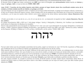 En el título puesto por Pilato sobre la Cruz, encontramos que Yahshua era y es primeramente Rey de los Judíos.
El famoso título en latín que todos conocemos era INRI, pero dice el Evangelio que primeramente estaba escrito en hebreo y
luego en griego y latín. Lo que se leía era YHWH, INBI, INRI
Juan 19:20 Y muchos de los judíos leyeron este título; porque el lugar donde Jesús fue crucificado estaba cerca de la
ciudad, y el título estaba escrito en hebreo, en griego y en latín.
Las tres lenguas son por el siguiente motivo: el hebreo era la lengua oficial del templo, el griego era la lengua cultural y comercial, y
el latín era la lengua oficial del imperio romano. Estas iniciales eran de las palabras que informaban de la causa de la sentencia del
crucificado, y en el caso de nuestro Adon (Señor) como todos sabemos las letras latinas representaban «Iesus Nazarenvs Rex
Ivdaeorvm».
El latín usa la letra «I» en vez de la «J», y la «V» en vez de la «U». La traducción al español es fácil: «Jesús Nazareno, Rey de
los Judíos».
En griego encontramos INBI o INVI con V del griego antiguo: Ἰησοῦς ὁ Ναζωραῖος ὁ Bασιλεὺς τῶν Ἰουδαίων que transliterado
sería Iesous ho Nazoraios ho Basileus ton Ioudaion.
Pero lo más sorprendente es la inscripción en Hebreo ‫ישוע‬
‫הנצרי‬
‫ומלך‬
‫היהודים‬ cuya abreviación es el propio Tetragráma o nombre de
Elohim: YHWH «Yahshua HaNotzri W’Melej HaYehudim», que significa lo mismo que INBI y que INRI, Yahshua es Jesús, HaNotzri
es De Nazaret, W’Melej o V’Melej con V o W, es Rey, y HaYehudim, es De Judíos. YHWH, INBI, INRI.
Fué por este motivo que los principales sacerdotes de los judíos, según se menciona en Juan 19:19 al 22, inquirieron a Pilato para
que modificase de la cruz el título en hebreo que significaba que Yahshua era rey de los Judíos.
Ellos querían que se pusiera que fue el propio Yahshua el que decía que era rey de los Judíos, sin embargo ésta no era la única
razón para modificar el título, sino que al estar la cruz cerca de la ciudad y al estar en el paso por donde todos subían a Jerusalén
para Pesaj (Pascua), cuando se veía la cruz con la inscripción, lo que se leía era YHWH, el nombre de Elohim clavado en la cruz.
Imagínense el impacto que esto significó en aquél 14 de Abib comienzo de Pésaj (Pascua) día de gran solemnidad, que en una
Cruz romana estuviera clavado un hombre que se llamaba Yahweh y que había sido crucificado a petición de ellos mismos.
De esta manera también se cumplió la escritura de Éxodo 28:36-38 donde el Cohen Gadol (Sumo Sacerdote) debía llevar el
nombre de Elohim sobre su frente para llevar sobre sí las faltas cometidas por los hijos de Israel y para que ellos reciban gracia
delante de YHWH.
 