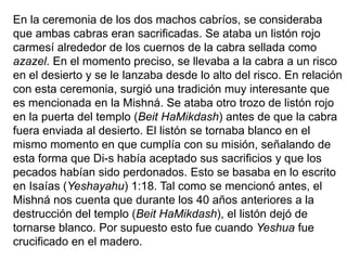 En la ceremonia de los dos machos cabríos, se consideraba
que ambas cabras eran sacrificadas. Se ataba un listón rojo
carmesí alrededor de los cuernos de la cabra sellada como
azazel. En el momento preciso, se llevaba a la cabra a un risco
en el desierto y se le lanzaba desde lo alto del risco. En relación
con esta ceremonia, surgió una tradición muy interesante que
es mencionada en la Mishná. Se ataba otro trozo de listón rojo
en la puerta del templo (Beit HaMikdash) antes de que la cabra
fuera enviada al desierto. El listón se tornaba blanco en el
mismo momento en que cumplía con su misión, señalando de
esta forma que Di-s había aceptado sus sacrificios y que los
pecados habían sido perdonados. Esto se basaba en lo escrito
en Isaías (Yeshayahu) 1:18. Tal como se mencionó antes, el
Mishná nos cuenta que durante los 40 años anteriores a la
destrucción del templo (Beit HaMikdash), el listón dejó de
tornarse blanco. Por supuesto esto fue cuando Yeshua fue
crucificado en el madero.
 