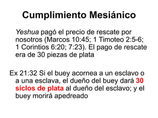 Cumplimiento Mesiánico
Yeshua pagó el precio de rescate por
nosotros (Marcos 10:45; 1 Timoteo 2:5-6;
1 Corintios 6:20; 7:23). El pago de rescate
era de 30 piezas de plata
Ex 21:32 Si el buey acornea a un esclavo o
a una esclava, el dueño del buey dará 30
siclos de plata al dueño del esclavo; y el
buey morirá apedreado
 