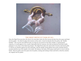 THE MOST DIFFICULT TASK OF ALL
Once the High Priest put down the shovel, he must then return the fine incense powder from the spoon and back
into his palms - for when he places the incense on the coals, it must be directly from his palms, the "double
handful." This was the most difficult task ever done by one person in the Holy Temple; it required great
expertise. It would appear to be a nearly impossible feat for someone who had not practiced and been totally
prepared. It was done in the following manner: The High Priest takes the spoon full of incense and slowly pulls
it with his two thumbs against his arms and body, with the handle resting against him (some maintain that he
actually held the top of the handle in his teeth). He balances the body of the spoon itself until it is level with his
hands. Then he gently leans the spoon into his palms, turning and rocking it back and forth so that the contents
are emptied into his palms.
 