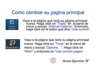 Como cambiar su pagina principal Vaya a la p á gina que ser á su p á gina princip a l nueva. Haga click en “ Tools ” en  la barra de menú y escoja “ Internet Options ”. Entonces, haga click en el botón que dice “ Use current”. Ahora Ejercicio “B” Vaya a la página que será su página principal nueva. Haga click en “ Tools”  en la barra de   menú y escoja “ Options… ”. Haga click en “ Main ” y entonces en “ Use current pages” 