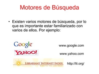 Motores de Búsqueda Existen varios motores de b ú squeda, por lo que es importante estar familiarizado con varios de ellos. Por ejemplo: www.google.com www.yahoo.com http://lii.org/ 