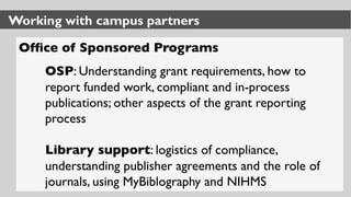 Working with campus partners
Ofﬁce of Sponsored Programs
OSP: Understanding grant requirements, how to
report funded work, compliant and in-process
publications; other aspects of the grant reporting
process
Library support: logistics of compliance,
understanding publisher agreements and the role of
journals, using MyBiblography and NIHMS
 