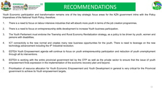 Youth Economic participation and transformation remains one of the key strategic focus areas for the KZN government inline with the Policy
Imperatives of the National Youth Policy, therefore:
1. There is a need to focus on labour intensive industries that will absorb more youth in terms of the job creation programmes.
2. There is a need to focus on entrepreneurship skills development to increase Youth business participation.
3. The Youth Parliament must endorse the Township and Rural Economy Revitalization strategy, as a policy to be driven by youth, women and
persons with disabilities.
4. ICT connectivity is the new normal and creates many new business opportunities for the youth. There is need to leverage on the new
technology advancement including the 4th Industrial revolution.
5. EDTEA Youth Empowerment agenda will continue to focus on youth entrepreneurship participation and reduction of youth unemployment
through all its interventions.
6. EDTEA is working with the entire provincial government led by the OTP as well as the private sector to ensure that the issue of youth
empowerment finds expression in the implementation of the economic recovery plan and beyond.
7. Prioritisation of resource allocation for Youth Economic Empowerment and Youth Development in general is very critical for the Provincial
government to achieve its Youth empowerment targets.
RECOMMENDATIONS
12
 