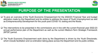  To give an overview of the Youth Economic Empowerment for the 2022/23 Financial Year and budget
allocation made by the Department and its entities to address the issue of Youth Unemployment as well
as Entrepreneurship Development for the youth post COVID 19, looting and the floods.
 The interventions to be presented in the commissions are in line with the current financial year 2022-23
annual performance plan of the Department as well as the current Medium-Term Strategic Framework
(MTSF) period.
 The Youth Economic Empowerment work done by the Department is driven by the Youth Directorate;
which include facilitation and co-ordination taking place across the Department and its public entities.
PURPOSE OF THE PRESENTATION
3
 