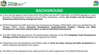  In line with the National Youth Policy (NYP-2014-2020) and the NYP 2020-2030, the EDTEA Mandate on Youth
Economic Empowerment is based on two (2) Policy Imperatives, namely Job Creation and the Increase in
Entrepreneurship Activity amongst the Youth.
 EDTEA Developed the KZN Youth Economic Empowerment Strategy (YEES-2030); which has identified Five (5)
Strategic Pillars; namely: Enterprise Development, Employment/Job Creation; Training and Skills
Development; Information Dissemination as well as Institutional development.
 The KZN YEES forms the basis for the Departmental contribution to the KZN Integrated Youth Development
Strategy and Plan of Action that has been approved by Cabinet.
 Programmes from the Department and Entities relate to Youth set aside, training and skills development as
well as enterprise development and support.
 All entities and the department have made provision for youth programmes in the 2022/23 financial year.
BACKGROUND
4
 