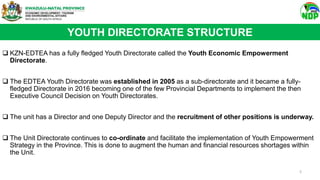 YOUTH DIRECTORATE STRUCTURE
 KZN-EDTEA has a fully fledged Youth Directorate called the Youth Economic Empowerment
Directorate.
 The EDTEA Youth Directorate was established in 2005 as a sub-directorate and it became a fully-
fledged Directorate in 2016 becoming one of the few Provincial Departments to implement the then
Executive Council Decision on Youth Directorates.
 The unit has a Director and one Deputy Director and the recruitment of other positions is underway.
 The Unit Directorate continues to co-ordinate and facilitate the implementation of Youth Empowerment
Strategy in the Province. This is done to augment the human and financial resources shortages within
the Unit.
5
 