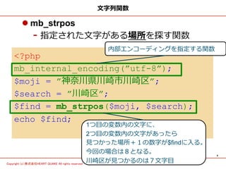 4	
Copyright (c) 株式会社HEART QUAKE All rights reserved .	
<?php
mb_internal_encoding(”utf-8”);
$moji = ”神奈奈川県川崎市川崎区”;
$search = ”川崎区”;
$find = mb_strpos($moji, $search);
echo $find;
⽂文字列列関数
l mb_strpos
- 指定された⽂文字がある場所を探す関数
1つ⽬目の変数内の⽂文字に、
2つ⽬目の変数内の⽂文字があったら
⾒見見つかった場所＋１の数字が$findに⼊入る。
今回の場合は８となる。
川崎区が⾒見見つかるのは７⽂文字⽬目
内部エンコーディングを指定する関数
 