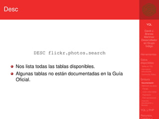 Desc

                                                           YQL

                                                       David J.
                                                       Brenes
                                                       Martínez
                                                     Desarrollador
                                                      en Grupo
                                                        Índigo

           DESC flickr.photos.search                 Herramientas

                                                     Datos
                                                     disponibles
   Nos lista todas las tablas disponibles.           Tablas en YQL
                                                     Información
                                                     estructurada
   Algunas tablas no están documentadas en la Guía   Community Tables


   Oﬁcial.                                           Sintaxis
                                                     Documentación
                                                     Obtención de datos
                                                      Filtrado
                                                      Unión entre tablas
                                                      Paginación
                                                      Post-operaciones
                                                     Inserción,
                                                     Actualización y
                                                     Borrado

                                                     YQL y PHP

                                                     Recursos,
 