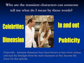 Who are the transient  characters can someone tell me what do I mean by these words?   Celebrities  In and out  Dimension Publicity Extra info - transient characters have been known to have more airtime and steal the limelight from the main characters as they become the focus for that episode. 