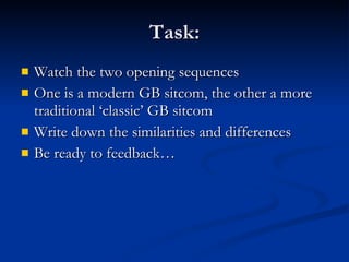 Task: Watch the two opening sequences One is a modern GB sitcom, the other a more traditional ‘classic’ GB sitcom Write down the similarities and differences Be ready to feedback… 