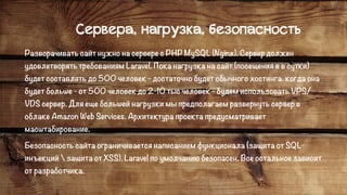 Сервера, нагрузка, безопасность
Разворачивать сайт нужно на сервере с PHP MySQL (Nginx). Сервер должен
удовлетворять требованиям Laravel. Пока нагрузка на сайт (посещения в в сутки)
будет составлять до 500 человек - достаточно будет обычного хостинга. когда она
будет больше - от 500 человек до 2-10 тыс человек - будем использовать VPS/
VDS сервер. Для еще большей нагрузки мы предполагаем развернуть сервер в
облаке Amazon Web Services. Архитектура проекта предусматривает
масштабирование.
Безопасность сайта ограничивается написанием функционала (защита от SQL-
инъекций  защита от XSS). Laravel по умолчанию безопасен. Все остальное зависит
от разработчика.
 