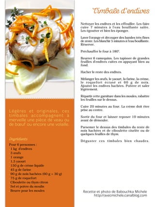 Pour 6 personnes :
1 kg d'endives
3 œufs
1 orange
1,5 yaourt
150 g de crème liquide
45 g de farine
90 g de noix hachées (60 g + 30 g)
75 g de roquefort
Ciboulette ou thym citron
Sel et poivre du moulin
Beurre pour les moules
Nettoyer les endives et les effeuiller. Les faire
cuire 7 minutes à l'eau bouillante salée.
Les égoutter et bien les éponger.
Laver l'orange et découper des bandes très fines
de zeste. Les blanchir 5 minutes à l'eau bouillante.
Réserver.
Préchauffer le four à 180°.
Beurrer 6 ramequins. Les tapisser de grandes
feuilles d'endives cuites en appuyant bien au
fond.
Hacher le reste des endives.
Mélanger les œufs, le yaourt, la farine, la crème,
le roquefort écrasé et 60 g de noix.
Ajouter les endives hachées. Poivrer et saler
légèrement.
Répartir cette garniture dans les moules, rabattre
les feuilles sur le dessus.
Cuire 20 minutes au four. La crème doit être
prise au centre.
Sortir du four et laisser reposer 10 minutes
avant de démouler.
Parsemer le dessus des timbales du reste de
noix hachées et de ciboulette ciselée ou de
quelques feuilles de thym.
Déguster ces timbales bien chaudes.
 