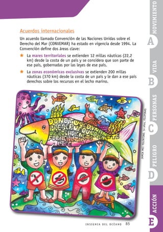 85
B
C
D
E
I n s i g n i a d e l O c é a n o
Vida
Peligro
Acción
Personas
a
Movimiento
Acuerdos internacionales
Un acuerdo llamado Convención de las Naciones Unidas sobre el
Derecho del Mar (CONVEMAR) ha estado en vigencia desde 1994. La
Convención define dos áreas clave:
Ù
Ù La mares territoriales se extienden 12 millas náuticas (22,2
km) desde la costa de un país y se considera que son parte de
ese país, gobernadas por las leyes de ese país.
Ù
Ù La zonas económicas exclusivas se extienden 200 millas
náuticas (370 km) desde la costa de un país y le dan a ese país
derechos sobre los recursos en el lecho marino.
JAM
IA
ME
I
TOL
ENT
INO
,
14
año
s,
filipinas
 