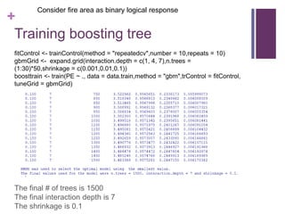+
Training boosting tree
Consider fire area as binary logical response
fitControl <- trainControl(method = "repeatedcv",number = 10,repeats = 10)
gbmGrid <- expand.grid(interaction.depth = c(1, 4, 7),n.trees =
(1:30)*50,shrinkage = c(0.001,0.01,0.1))
boosttrain <- train(PE ~ ., data = data.train,method = "gbm",trControl = fitControl,
tuneGrid = gbmGrid)
The final # of trees is 1500
The final interaction depth is 7
The shrinkage is 0.1
 