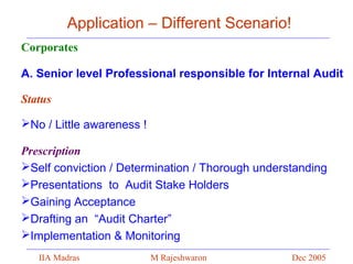 Application – Different Scenario!
Corporates
A. Senior level Professional responsible for Internal Audit
Status
No / Little awareness !
Prescription
Self conviction / Determination / Thorough understanding
Presentations to Audit Stake Holders
Gaining Acceptance
Drafting an “Audit Charter”
Implementation & Monitoring
IIA Madras

M Rajeshwaron

Dec 2005

 