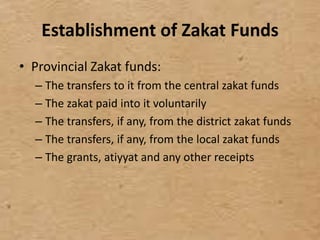 Establishment of Zakat Funds
• Provincial Zakat funds:
– The transfers to it from the central zakat funds
– The zakat paid into it voluntarily
– The transfers, if any, from the district zakat funds
– The transfers, if any, from the local zakat funds
– The grants, atiyyat and any other receipts
 