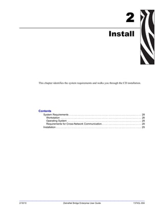 2/18/10 ZebraNet Bridge Enterprise User Guide 13743L-004
2
Install
This chapter identifies the system requirements and walks you through the CD installation.
Contents
System Requirements . . . . . . . . . . . . . . . . . . . . . . . . . . . . . . . . . . . . . . . . . . . . . . . . . . . 28
Workstation . . . . . . . . . . . . . . . . . . . . . . . . . . . . . . . . . . . . . . . . . . . . . . . . . . . . . . . . . 28
Operating System . . . . . . . . . . . . . . . . . . . . . . . . . . . . . . . . . . . . . . . . . . . . . . . . . . . . 28
Requirements for Cross-Network Communication. . . . . . . . . . . . . . . . . . . . . . . . . . . . 28
Installation . . . . . . . . . . . . . . . . . . . . . . . . . . . . . . . . . . . . . . . . . . . . . . . . . . . . . . . . . . . . 29
 