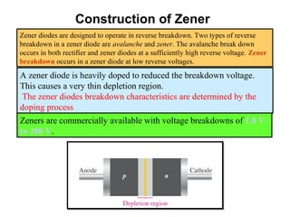 Construction of Zener
Zener diodes are designed to operate in reverse breakdown. Two types of reverse
breakdown in a zener diode are avalanche and zener. The avalanche break down
occurs in both rectifier and zener diodes at a sufficiently high reverse voltage. Zener
breakdown occurs in a zener diode at low reverse voltages.
A zener diode is heavily doped to reduced the breakdown voltage.
This causes a very thin depletion region.
The zener diodes breakdown characteristics are determined by the
doping process
Zeners are commercially available with voltage breakdowns of 1.8 V
to 200 V.
 