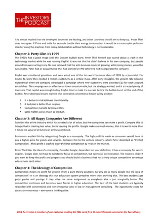 Click	
  here	
  to	
  be	
  a	
  member	
  of	
  our	
  exclusive	
  mailing	
  list	
  (We	
  send	
  free	
  bi-­‐monthly	
  book	
  summaries	
  for	
  Executives).	
  
It	
  is	
  almost	
  implied	
  that	
  the	
  developed	
  countries	
  are	
  leading,	
  and	
  other	
  countries	
  should	
  aim	
  to	
  keep-­‐up.	
  	
  Peter	
  Thiel	
  
does	
  not	
  agree.	
  If	
  China	
  and	
  India	
  for	
  example	
  double	
  their	
  energy	
  consumption	
  it	
  would	
  be	
  a	
  catastrophic	
  pollution	
  
disaster	
  using	
  the	
  practices	
  from	
  today.	
  Globalization	
  without	
  technology	
  is	
  not	
  sustainable.	
  	
  	
  
Chapter	
  2:	
  Party	
  Like	
  it’s	
  1999	
  
The	
  1990’s	
  had	
  a	
  good	
  image	
  until	
  the	
  Dotcom	
  bubble	
  burst.	
  Peter	
  Theil	
  himself	
  was	
  scared	
  about	
  a	
  crash	
  in	
  the	
  
technology	
  market	
  while	
  he	
  was	
  running	
  PayPal.	
  It	
  was	
  not	
  that	
  he	
  didn’t	
  believe	
  in	
  his	
  own	
  company,	
  but	
  people	
  
around	
  him	
  were	
  acting	
  crazy.	
  No	
  one	
  believed	
  that	
  the	
  anti-­‐business	
  model	
  of	
  growing,	
  while	
  losing	
  money,	
  would	
  be	
  
sustainable.	
  Peter	
  had	
  an	
  acquaintance	
  that	
  had	
  planned	
  an	
  IPO	
  before	
  he	
  had	
  incorporated	
  his	
  company.	
  	
  
PayPal	
  was	
  considered	
  grandiose	
  and	
  even	
  voted	
  one	
  of	
  the	
  ten	
  worst	
  business	
  ideas	
  of	
  1999	
  by	
  a	
  journalist.	
  For	
  
PayPal	
   to	
   work	
   they	
   needed	
   1	
   million	
   customers	
   as	
   a	
   critical	
   mass.	
   After	
   early	
   struggles,	
   the	
   growth	
   rate	
   became	
  
exponential	
  when	
  the	
  company	
  introduced	
  a	
  campaign	
  where	
  new	
  customers	
  were	
  awarded	
  $10	
  for	
  each	
  account	
  
established.	
  The	
  campaign	
  was	
  as	
  effective	
  as	
  it	
  was	
  unsustainable,	
  but	
  the	
  strategy	
  worked,	
  and	
  it	
  attracted	
  plenty	
  of	
  
investors.	
  That	
  capital	
  was	
  enough	
  to	
  buy	
  PayPal	
  time	
  to	
  make	
  it	
  a	
  success	
  before	
  the	
  bubble	
  burst.	
  At	
  the	
  end	
  of	
  the	
  
bubble,	
  Peter	
  develops	
  lessons	
  learned	
  that	
  contradict	
  conventional	
  Silicon	
  Valley	
  wisdom:	
  
• It	
  is	
  better	
  to	
  risk	
  boldness	
  than	
  triviality.	
  
• A	
  bad	
  plan	
  is	
  better	
  than	
  no	
  plan.	
  	
  
• Competitive	
  markets	
  destroy	
  profits.	
  
• Sales	
  matter	
  just	
  as	
  much	
  as	
  product.	
  
Chapter	
  3:	
  All	
  Happy	
  Companies	
  Are	
  Different	
  
Consider	
  the	
  airline	
  industry	
  which	
  has	
  created	
  a	
  lot	
  of	
  value,	
  but	
  few	
  companies	
  can	
  make	
  a	
  profit.	
  Compare	
  this	
  to	
  
Google	
  that	
  is	
  creating	
  less	
  value,	
  but	
  is	
  keeping	
  the	
  profits.	
  Google	
  makes	
  so	
  much	
  money,	
  that	
  it	
  is	
  worth	
  more	
  than	
  
3	
  times	
  the	
  value	
  of	
  all	
  American	
  airlines	
  combined.	
  	
  
Economists	
  explain	
  this	
  by	
  categorizing	
  Google	
  as	
  a	
  monopoly.	
  	
  The	
  high	
  profit	
  is	
  made	
  as	
  consumers	
  would	
  have	
  to	
  
pay	
  a	
  higher	
  price	
  for	
  goods	
  and	
  services.	
  Compare	
  this	
  to	
  the	
  airlines	
  industry,	
  which	
  Peter	
  described	
  as	
  “Perfect	
  
Competition”.	
  Most	
  profit	
  is	
  washed	
  away	
  by	
  fierce	
  competition	
  by	
  rivals	
  in	
  the	
  market.	
  	
  	
  
Peter	
  Theil	
  likes	
  the	
  idea	
  of	
  a	
  monopoly.	
  Consider	
  Google,	
  dependent	
  on	
  your	
  definition,	
  it	
  has	
  a	
  monopoly	
  for	
  search	
  
engines.	
  Google	
  does	
  not	
  have	
  to	
  constantly	
  focus	
  on	
  competition,	
  but	
  can	
  focus	
  on	
  innovation.	
  The	
  lesson	
  is	
  clear:	
  If	
  
you	
  want	
  to	
  keep	
  the	
  profit	
  and	
  progress	
  you	
  should	
  build	
  a	
  business	
  that	
  has	
  a	
  very	
  unique	
  competitive	
  advantage	
  
where	
  rivals	
  can’t	
  enter.	
  	
  
Chapter	
  4:	
  The	
  Ideology	
  of	
  Competition	
  	
  
Competition	
  means	
  no	
  profit	
  for	
  anyone	
  (from	
  a	
  pure	
  theory	
  position).	
  So	
  why	
  do	
  so	
  many	
  people	
  like	
  the	
  idea	
  of	
  
competition?	
  It	
  is	
  an	
  ideology	
  that	
  our	
  education	
  system	
  preaches	
  more	
  than	
  anything	
  else.	
  The	
  best	
  students	
  get	
  
good	
   grades	
   and	
   prestige	
   if	
   they	
   solve	
   the	
   same	
   assignment	
   as	
   everybody	
   else	
   –	
   just	
   marginally	
   better.	
   The	
  
competition	
   continues	
   and	
   becomes	
   even	
   fiercer	
   in	
   higher	
   education.	
   The	
   best	
   of	
   the	
   best	
   students	
   are	
   typically	
  
rewarded	
  with	
  conventional	
  and	
  non-­‐innovative	
  jobs	
  in	
  law	
  or	
  management	
  consulting.	
  	
  The	
  opportunity	
  costs	
  for	
  
society	
  are	
  enormous	
  –	
  everyone	
  is	
  thinking	
  alike.	
  	
  
 