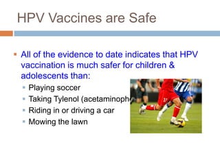 HPV Vaccines are Safe

 All of the evidence to date indicates that HPV
  vaccination is much safer for children &
  adolescents than:
     Playing soccer
     Taking Tylenol (acetaminophen)
     Riding in or driving a car
     Mowing the lawn
 
