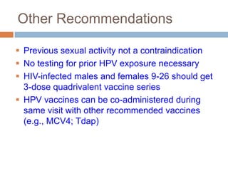 Other Recommendations

 Previous sexual activity not a contraindication
 No testing for prior HPV exposure necessary
 HIV-infected males and females 9-26 should get
  3-dose quadrivalent vaccine series
 HPV vaccines can be co-administered during
  same visit with other recommended vaccines
  (e.g., MCV4; Tdap)
 