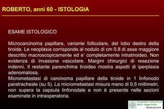 ROBERTO, anni 60 - ISTOLOGIA
ESAME ISTOLOGICO
Microcarcinoma papillare, variante follicolare, del lobo destro della
tiroide. Le neoplasia corrisponde al nodulo di cm 0.8 di asse maggiore
descritto macroscopicamente ed e’ completamente intratiroideo. Non
evidenza di invasione vascolare. Margini chirurgici di resezione
indenni. Il restante parenchima tiroideo mostra aspetti di iperplasia
adenomatosa.
Micrometastasi di carcinoma papillare della tiroide in 1 linfonodo
paratracheale (su 5). La micrometastasi misura meno di 0,5 millimetri,
non supera la capsula linfonodale e non è presente nelle sezioni
esaminate in intraoperatoria.
 