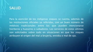 SALUD
Para la atención de los indígenas zoques se cuenta, además de
las instituciones oficiales ya referidas, con un buen número de
médicos tradicionales entre los que pueden mencionarse
hierberos y hueseros o sobadores. Los servicios de estos últimos
son solicitados sobre todo en situaciones en que los zoques
atribuyen el origen del mal a brujería, envidia o mal de ojo.
 